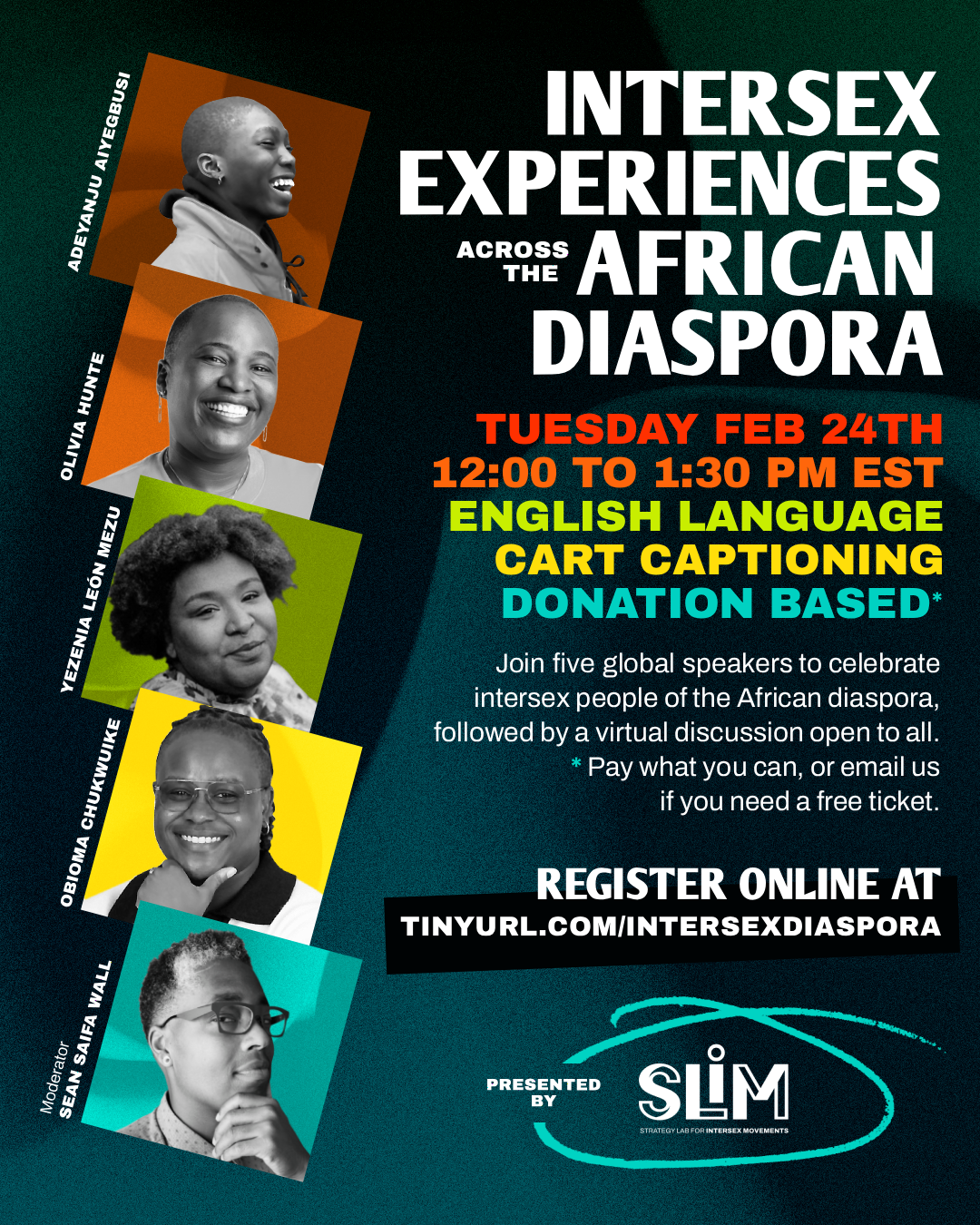 Graphic for event, Intersex Experiences Across the African Diaspora, with a deep blue-green oceanic background and colorful headshots of 5 panelists, all Black intersex people. Tuesday, February 24th from 12:00 to 1:30 pm EST. English language. Automatic captions. Donation based.* Join five global speakers to celebrate intersex people of the African diaspora, followed by a virtual discussion open to all. *Pay what you can, or email us if you need a free ticket. 